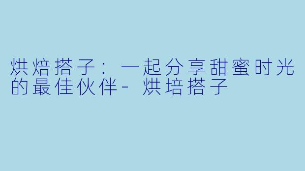 烘焙搭子：一起分享甜蜜时光的最佳伙伴-烘培搭子