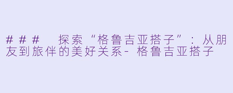 ### 探索“格鲁吉亚搭子”：从朋友到旅伴的美好关系-格鲁吉亚搭子