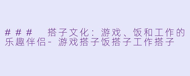 ### 搭子文化：游戏、饭和工作的乐趣伴侣-游戏搭子饭搭子工作搭子