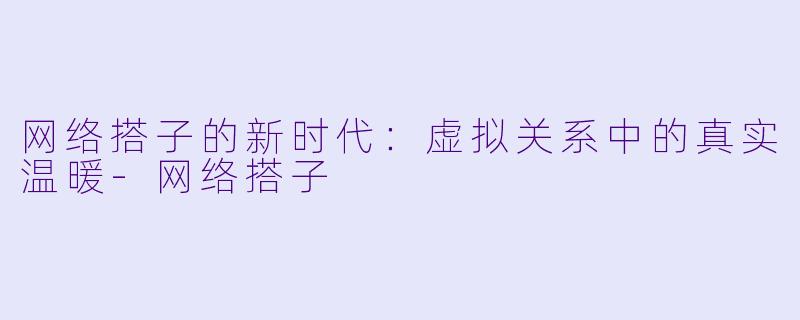 网络搭子的新时代：虚拟关系中的真实温暖-网络搭子