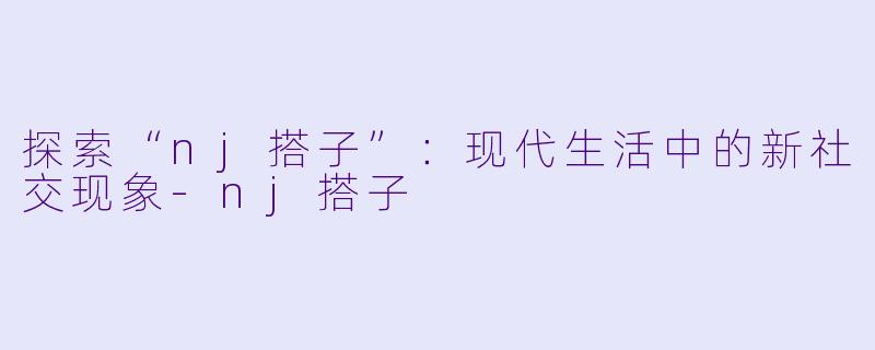 探索“nj搭子”：现代生活中的新社交现象-nj搭子