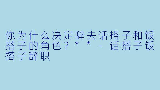 你为什么决定辞去话搭子和饭搭子的角色?**