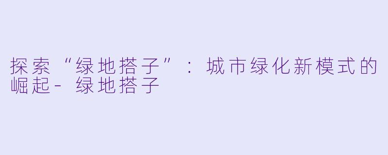 探索“绿地搭子”：城市绿化新模式的崛起-绿地搭子