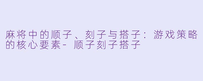 麻将中的顺子、刻子与搭子：游戏策略的核心要素-顺子刻子搭子