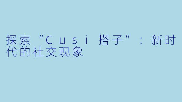探索“Cusi搭子”：新时代的社交现象