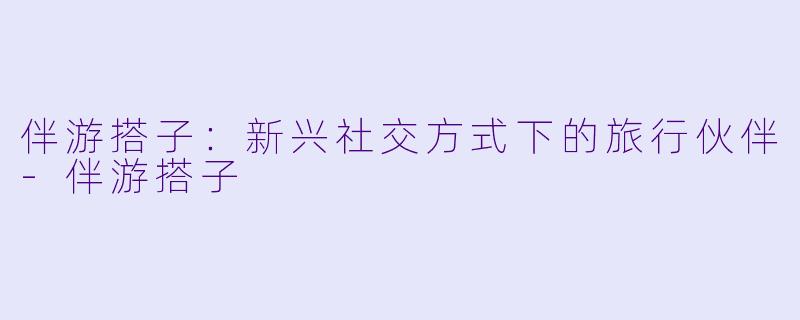 伴游搭子：新兴社交方式下的旅行伙伴-伴游搭子