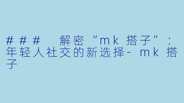 ### 解密“mk搭子”：年轻人社交的新选择-mk搭子