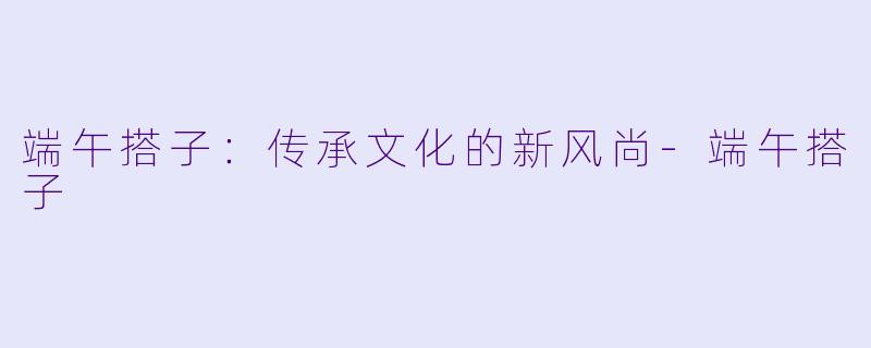 端午搭子:传承文化的新风尚
