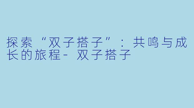 探索“双子搭子”：共鸣与成长的旅程-双子搭子