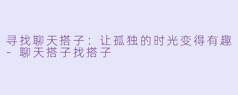 寻找聊天搭子：让孤独的时光变得有趣-聊天搭子找搭子