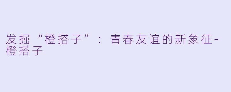发掘“橙搭子”：青春友谊的新象征-橙搭子