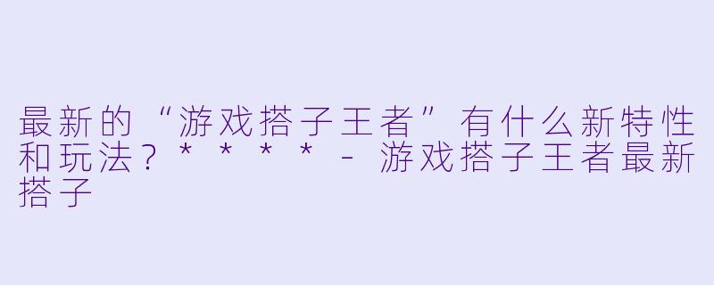 最新的“游戏搭子王者”有什么新特性和玩法?****