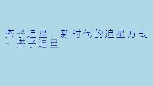 搭子追星：新时代的追星方式-搭子追星