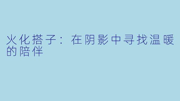 火化搭子：在阴影中寻找温暖的陪伴