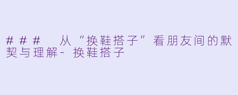 ### 从“换鞋搭子”看朋友间的默契与理解-换鞋搭子