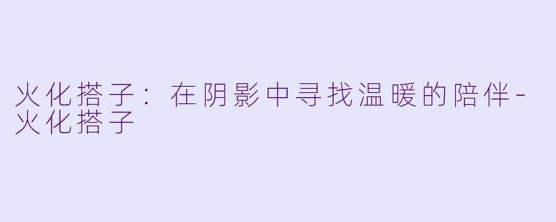 火化搭子：在阴影中寻找温暖的陪伴-火化搭子