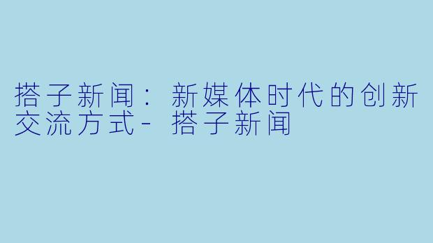 搭子新闻：新媒体时代的创新交流方式-搭子新闻