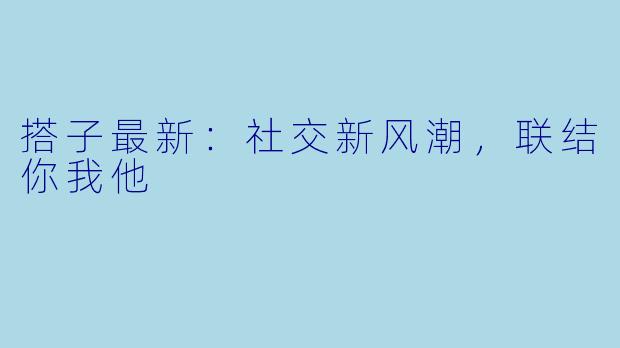 搭子最新：社交新风潮，联结你我他