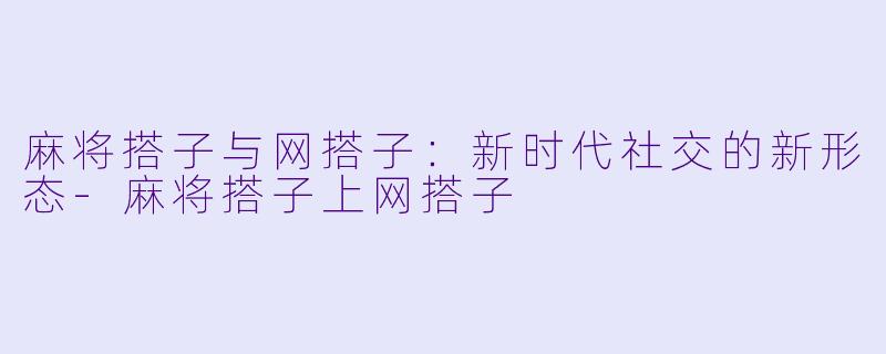 麻将搭子与网搭子：新时代社交的新形态-麻将搭子上网搭子