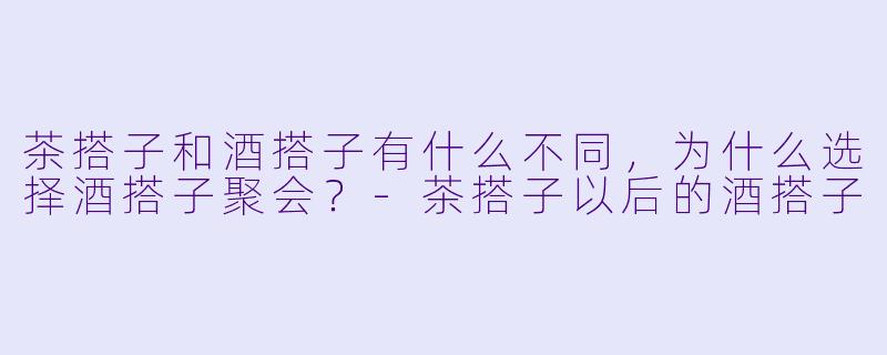 茶搭子和酒搭子有什么不同，为什么选择酒搭子聚会？