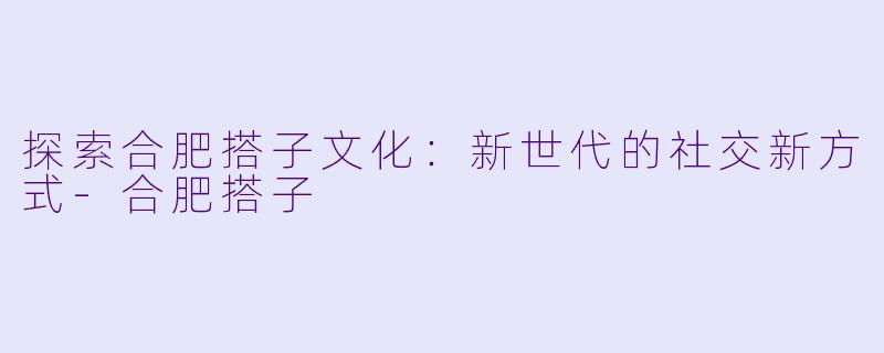 探索合肥搭子文化：新世代的社交新方式-合肥搭子