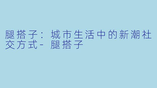 腿搭子：城市生活中的新潮社交方式-腿搭子