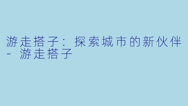 游走搭子：探索城市的新伙伴-游走搭子