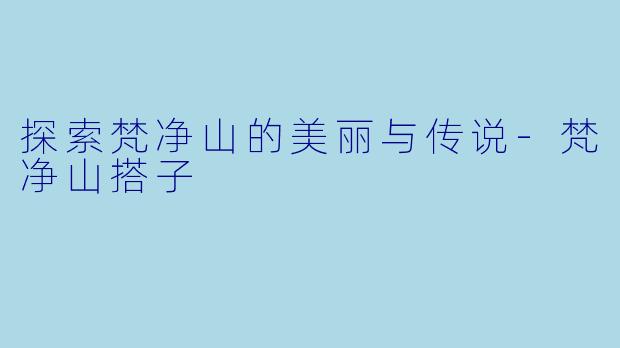 探索梵净山的美丽与传说-梵净山搭子
