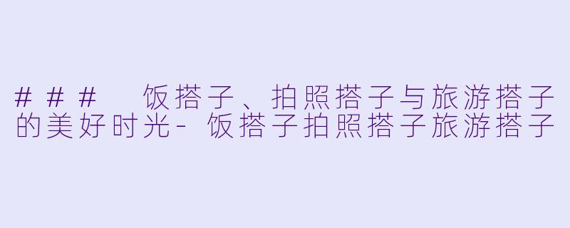 ### 饭搭子、拍照搭子与旅游搭子的美好时光-饭搭子拍照搭子旅游搭子