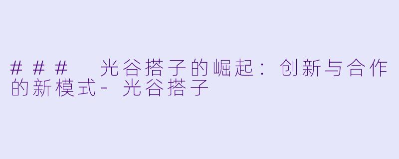 ### 光谷搭子的崛起：创新与合作的新模式-光谷搭子