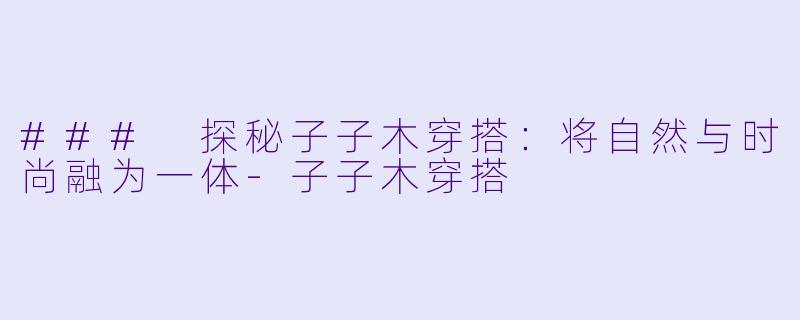 ### 探秘子子木穿搭：将自然与时尚融为一体-子子木穿搭