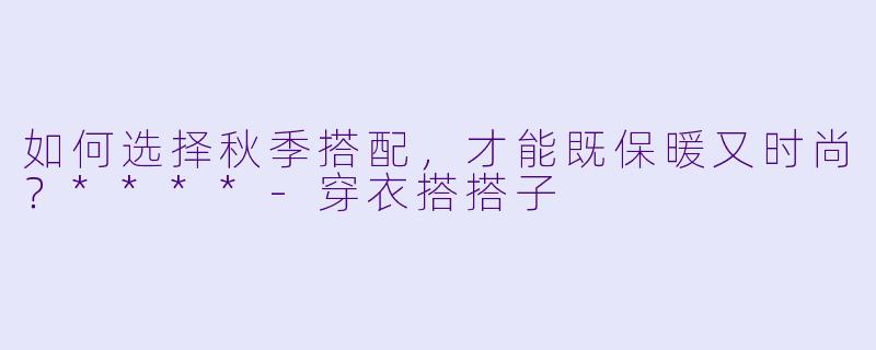 如何选择秋季搭配,才能既保暖又时尚?****