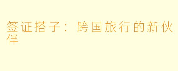 签证搭子:跨国旅行的新伙伴