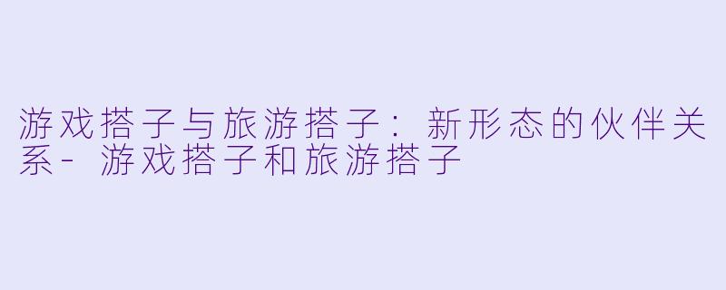 游戏搭子与旅游搭子：新形态的伙伴关系-游戏搭子和旅游搭子