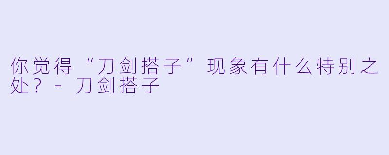 你觉得“刀剑搭子”现象有什么特别之处?