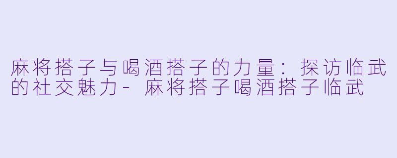 麻将搭子与喝酒搭子的力量：探访临武的社交魅力-麻将搭子喝酒搭子临武