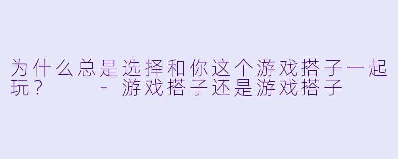 为什么总是选择和你这个游戏搭子一起玩？  