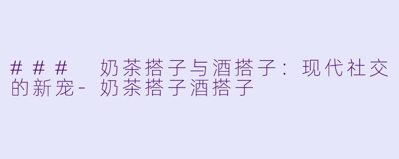 ### 奶茶搭子与酒搭子：现代社交的新宠-奶茶搭子酒搭子