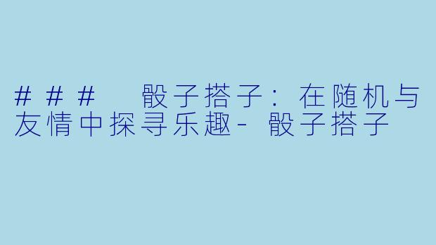 ### 骰子搭子：在随机与友情中探寻乐趣-骰子搭子