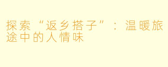 探索“返乡搭子”：温暖旅途中的人情味
