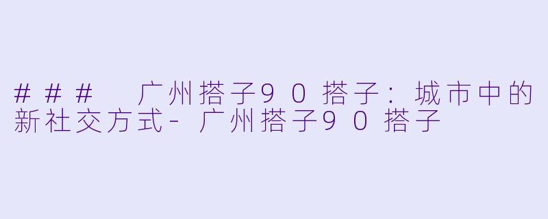 ### 广州搭子90搭子：城市中的新社交方式-广州搭子90搭子