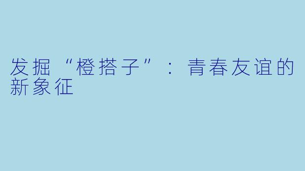 发掘“橙搭子”:青春友谊的新象征