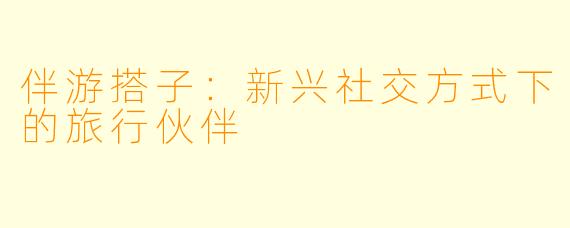 伴游搭子：新兴社交方式下的旅行伙伴