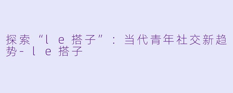 探索“le搭子”：当代青年社交新趋势-le搭子