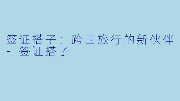 签证搭子：跨国旅行的新伙伴-签证搭子