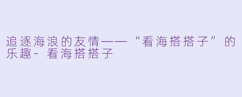 追逐海浪的友情——“看海搭搭子”的乐趣-看海搭搭子