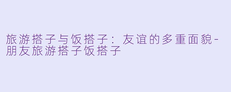 旅游搭子与饭搭子：友谊的多重面貌-朋友旅游搭子饭搭子