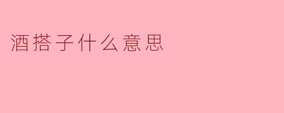 酒搭子是什么意思?酒桌文化中的独特角色
