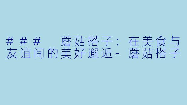 ### 蘑菇搭子：在美食与友谊间的美好邂逅-蘑菇搭子