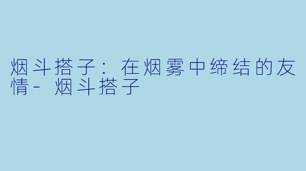 烟斗搭子：在烟雾中缔结的友情